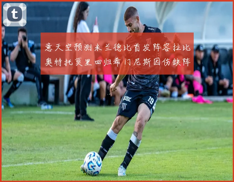 意天空预测米兰德比首发阵容拉比奥特托莫里回归希门尼斯因伤缺阵