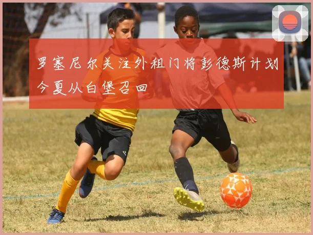罗塞尼尔关注外租门将彭德斯计划今夏从白堡召回