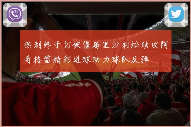 热刺终于打破僵局里沙利松助攻阿奇格雷精彩进球助力球队反弹