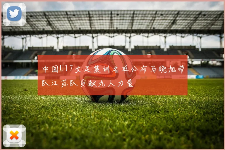 中国U17女足集训名单公布马晓旭带队江苏队贡献九人力量