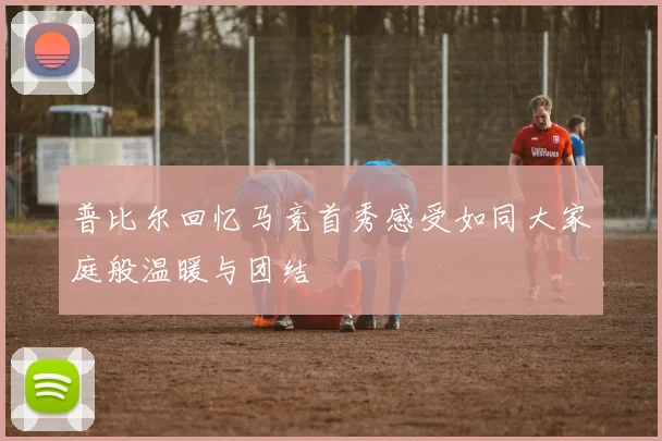 普比尔回忆马竞首秀感受如同大家庭般温暖与团结