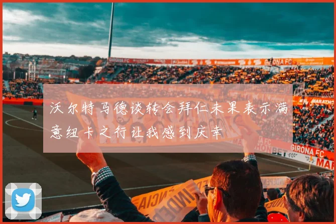 沃尔特马德谈转会拜仁未果表示满意纽卡之行让我感到庆幸