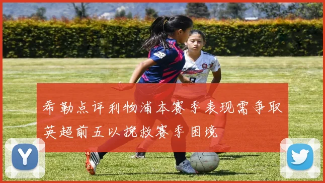 希勒点评利物浦本赛季表现需争取英超前五以挽救赛季困境