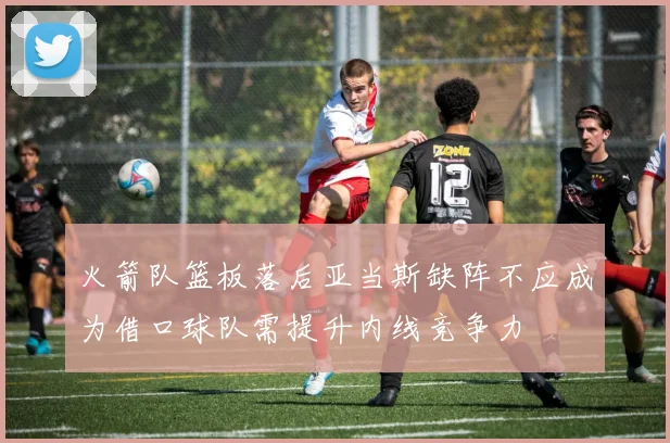 火箭队篮板落后亚当斯缺阵不应成为借口球队需提升内线竞争力