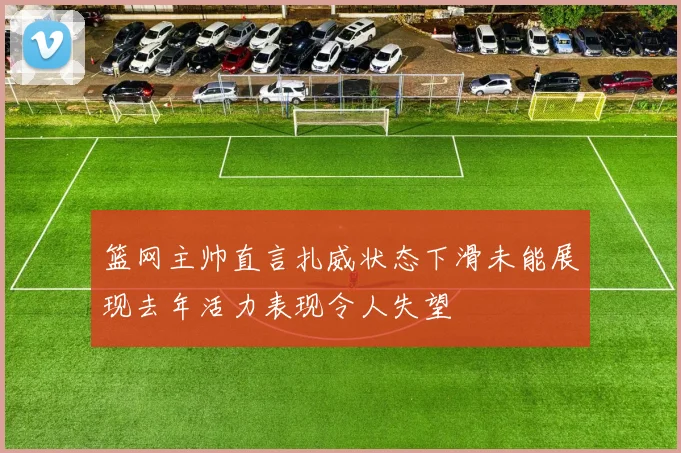 篮网主帅直言扎威状态下滑未能展现去年活力表现令人失望