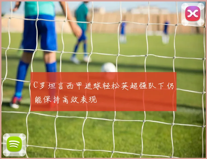 C罗坦言西甲进球轻松英超强队下仍能保持高效表现