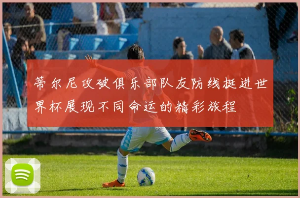 蒂尔尼攻破俱乐部队友防线挺进世界杯展现不同命运的精彩旅程