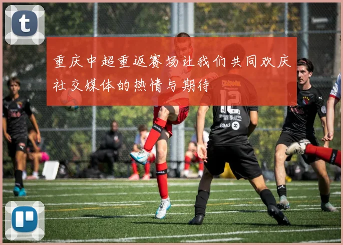 重庆中超重返赛场让我们共同欢庆社交媒体的热情与期待
