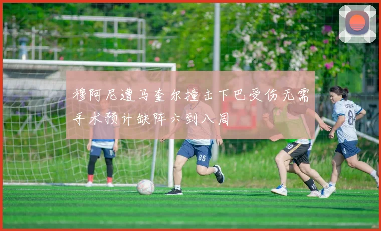 穆阿尼遭马奎尔撞击下巴受伤无需手术预计缺阵六到八周