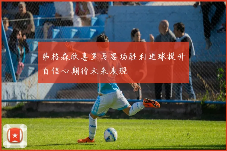弗格森欣喜罗马客场胜利进球提升自信心期待未来表现