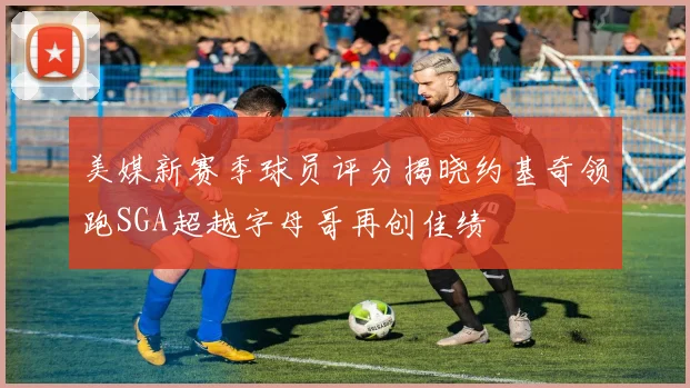 美媒新赛季球员评分揭晓约基奇领跑SGA超越字母哥再创佳绩