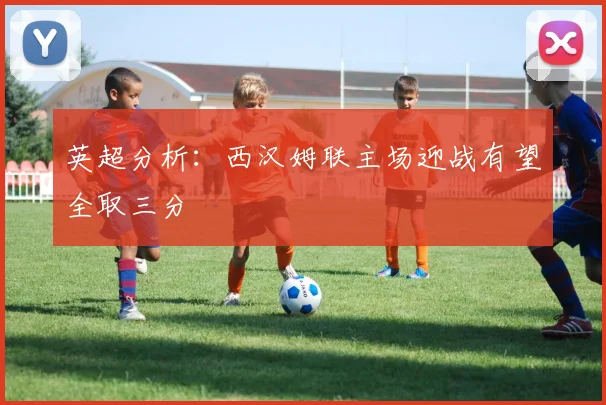 英超分析：西汉姆联主场迎战有望全取三分