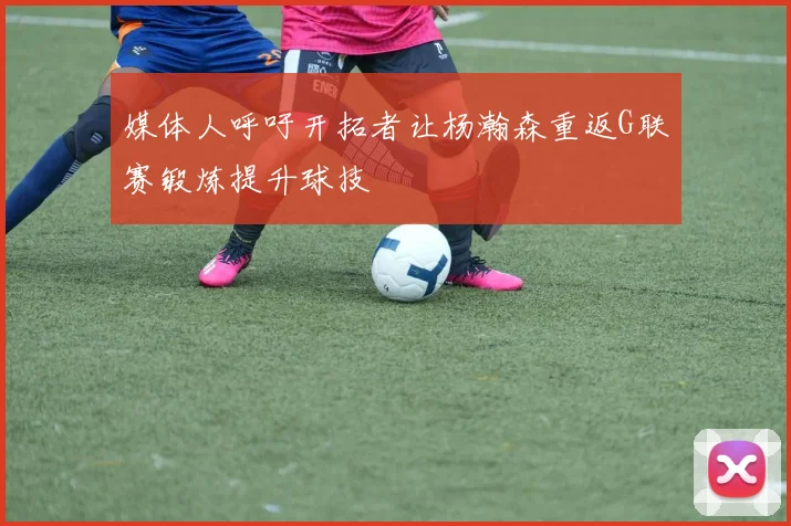 媒体人呼吁开拓者让杨瀚森重返G联赛锻炼提升球技