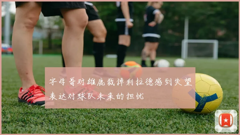 字母哥对雄鹿裁掉利拉德感到失望表达对球队未来的担忧