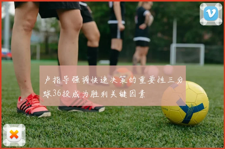 卢指导强调快速决策的重要性三分球36投成为胜利关键因素