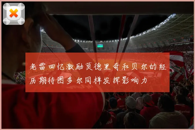 老雷回忆激励莫德里奇和贝尔的经历期待图多尔同样发挥影响力