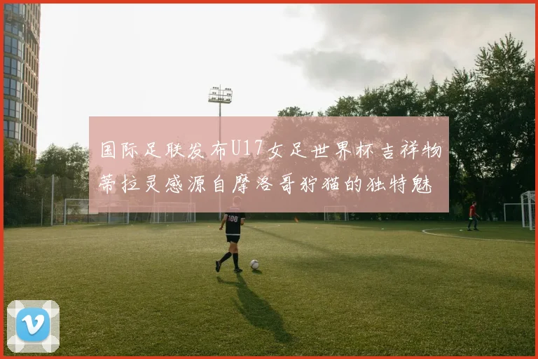 国际足联发布U17女足世界杯吉祥物蒂拉灵感源自摩洛哥狞猫的独特魅力