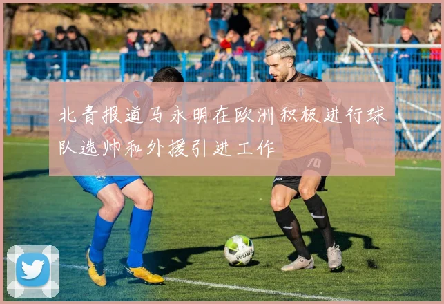北青报道马永明在欧洲积极进行球队选帅和外援引进工作