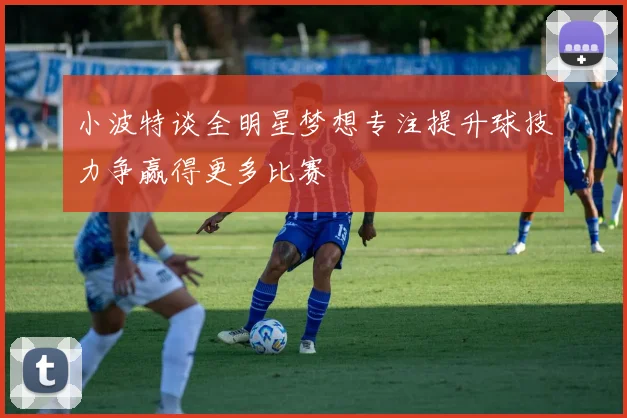 小波特谈全明星梦想专注提升球技力争赢得更多比赛